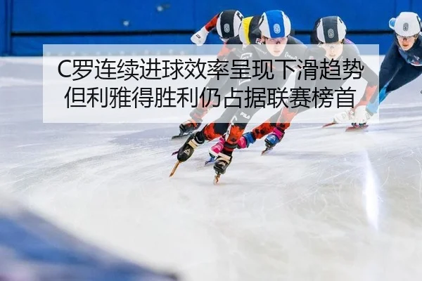 C罗连续进球效率呈现下滑趋势 但利雅得胜利仍占据联赛榜首