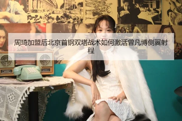 周琦加盟后北京首钢双塔战术如何激活曾凡博侧翼射程