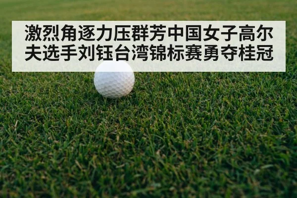 激烈角逐力压群芳中国女子高尔夫选手刘钰台湾锦标赛勇夺桂冠